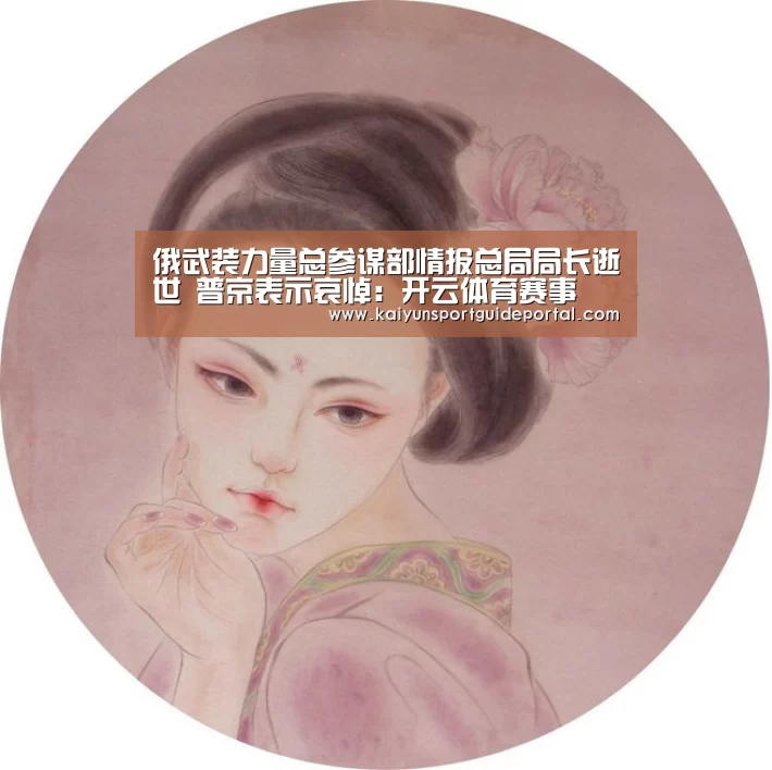 俄武装力量总参谋部情报总局局长逝世 普京表示哀悼:开云体育赛事(图2) KAIYUN首页