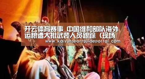 开云体育赛事_中国维和部队海外运粮遭大批武装人员跟踪(现场图)(图2) 开云官网导航